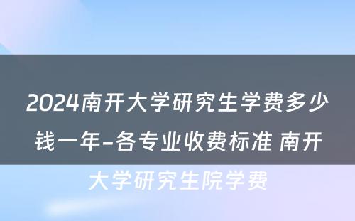 2024南开大学研究生学费多少钱一年-各专业收费标准 南开大学研究生院学费