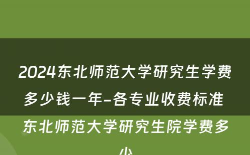 2024东北师范大学研究生学费多少钱一年-各专业收费标准 东北师范大学研究生院学费多少