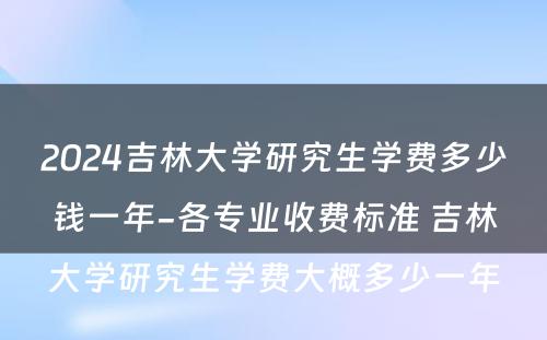 2024吉林大学研究生学费多少钱一年-各专业收费标准 吉林大学研究生学费大概多少一年