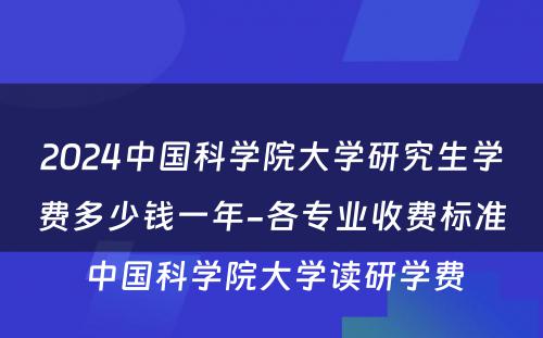 2024中国科学院大学研究生学费多少钱一年-各专业收费标准 中国科学院大学读研学费