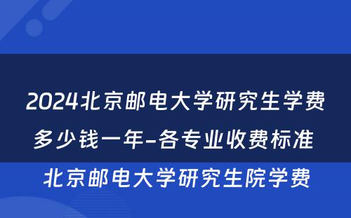 2024北京邮电大学研究生学费多少钱一年-各专业收费标准 北京邮电大学研究生院学费