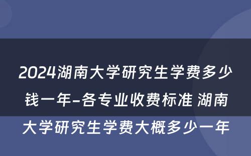 2024湖南大学研究生学费多少钱一年-各专业收费标准 湖南大学研究生学费大概多少一年