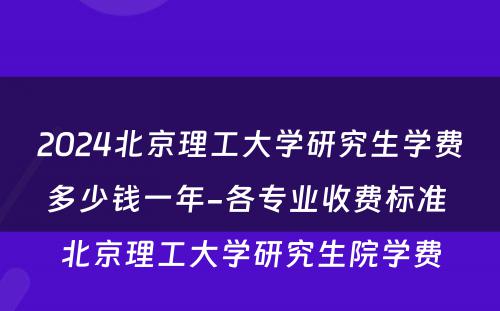 2024北京理工大学研究生学费多少钱一年-各专业收费标准 北京理工大学研究生院学费