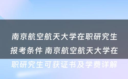 南京航空航天大学在职研究生报考条件 南京航空航天大学在职研究生可获证书及学费详解