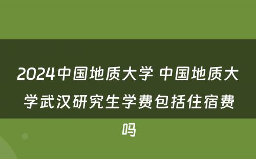 2024中国地质大学 中国地质大学武汉研究生学费包括住宿费吗