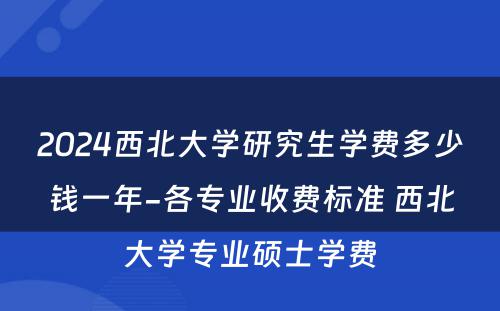 2024西北大学研究生学费多少钱一年-各专业收费标准 西北大学专业硕士学费