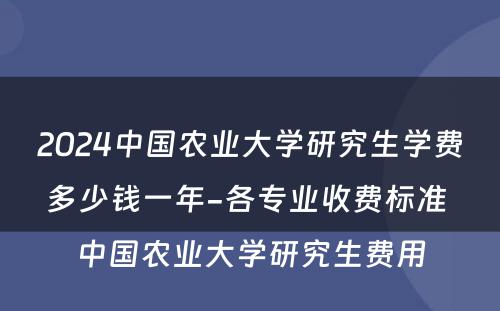 2024中国农业大学研究生学费多少钱一年-各专业收费标准 中国农业大学研究生费用