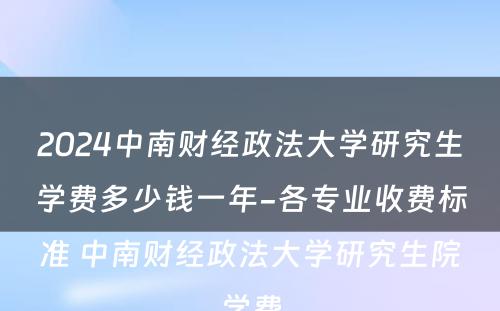 2024中南财经政法大学研究生学费多少钱一年-各专业收费标准 中南财经政法大学研究生院学费