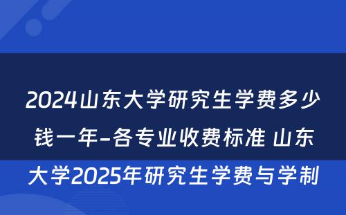 2024山东大学研究生学费多少钱一年-各专业收费标准 山东大学2025年研究生学费与学制