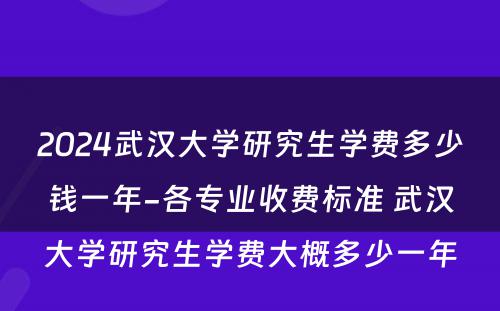 2024武汉大学研究生学费多少钱一年-各专业收费标准 武汉大学研究生学费大概多少一年