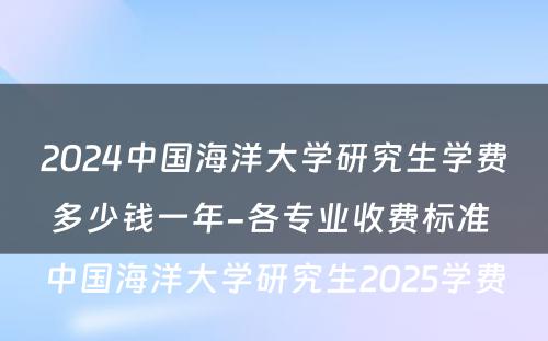 2024中国海洋大学研究生学费多少钱一年-各专业收费标准 中国海洋大学研究生2025学费