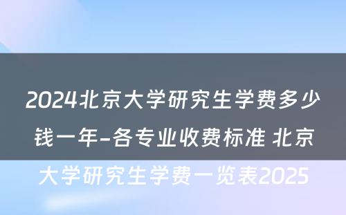 2024北京大学研究生学费多少钱一年-各专业收费标准 北京大学研究生学费一览表2025