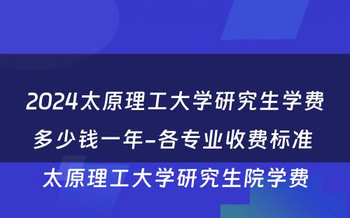 2024太原理工大学研究生学费多少钱一年-各专业收费标准 太原理工大学研究生院学费
