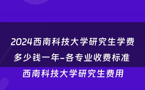 2024西南科技大学研究生学费多少钱一年-各专业收费标准 西南科技大学研究生费用