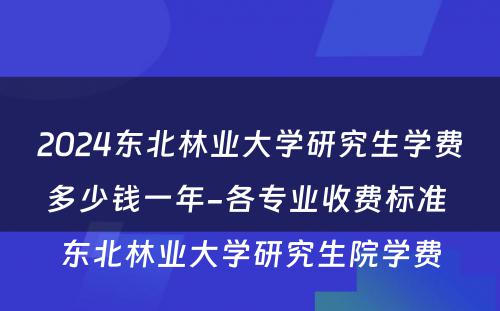2024东北林业大学研究生学费多少钱一年-各专业收费标准 东北林业大学研究生院学费