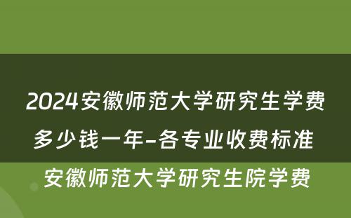 2024安徽师范大学研究生学费多少钱一年-各专业收费标准 安徽师范大学研究生院学费