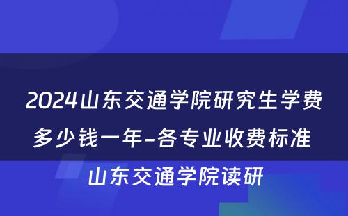 2024山东交通学院研究生学费多少钱一年-各专业收费标准 山东交通学院读研