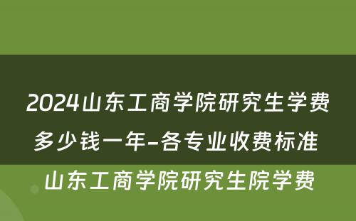 2024山东工商学院研究生学费多少钱一年-各专业收费标准 山东工商学院研究生院学费