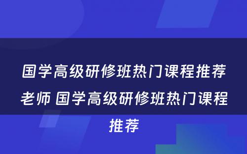 国学高级研修班热门课程推荐老师 国学高级研修班热门课程推荐