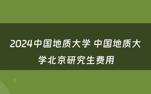 2024中国地质大学 中国地质大学北京研究生费用