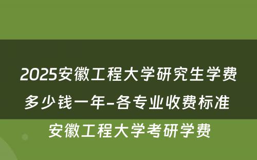 2025安徽工程大学研究生学费多少钱一年-各专业收费标准 安徽工程大学考研学费