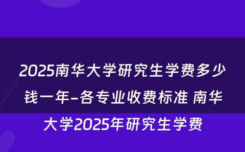 2025南华大学研究生学费多少钱一年-各专业收费标准 南华大学2025年研究生学费