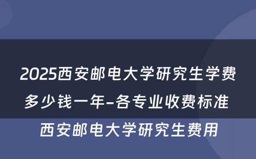 2025西安邮电大学研究生学费多少钱一年-各专业收费标准 西安邮电大学研究生费用