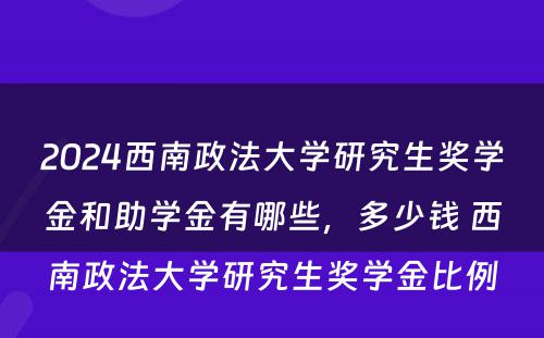 2024西南政法大学研究生奖学金和助学金有哪些，多少钱 西南政法大学研究生奖学金比例