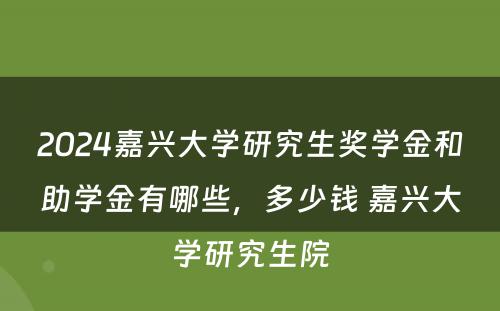 2024嘉兴大学研究生奖学金和助学金有哪些，多少钱 嘉兴大学研究生院