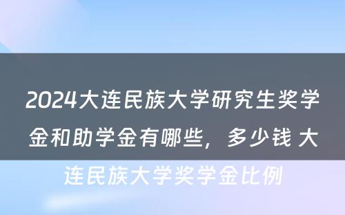 2024大连民族大学研究生奖学金和助学金有哪些，多少钱 大连民族大学奖学金比例