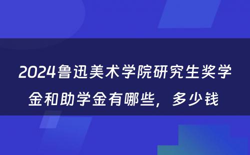 2024鲁迅美术学院研究生奖学金和助学金有哪些，多少钱 