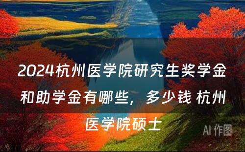 2024杭州医学院研究生奖学金和助学金有哪些，多少钱 杭州医学院硕士