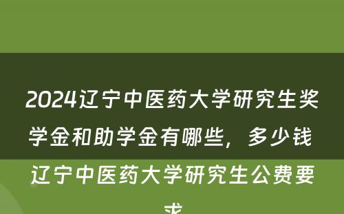 2024辽宁中医药大学研究生奖学金和助学金有哪些，多少钱 辽宁中医药大学研究生公费要求