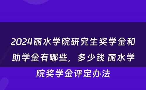 2024丽水学院研究生奖学金和助学金有哪些，多少钱 丽水学院奖学金评定办法
