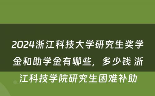 2024浙江科技大学研究生奖学金和助学金有哪些，多少钱 浙江科技学院研究生困难补助