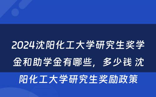 2024沈阳化工大学研究生奖学金和助学金有哪些，多少钱 沈阳化工大学研究生奖励政策