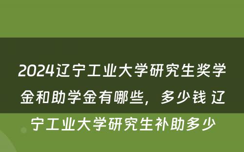 2024辽宁工业大学研究生奖学金和助学金有哪些，多少钱 辽宁工业大学研究生补助多少