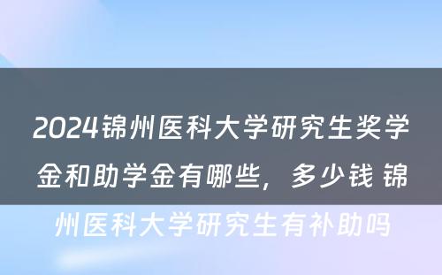 2024锦州医科大学研究生奖学金和助学金有哪些，多少钱 锦州医科大学研究生有补助吗