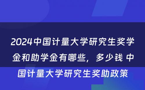 2024中国计量大学研究生奖学金和助学金有哪些，多少钱 中国计量大学研究生奖助政策