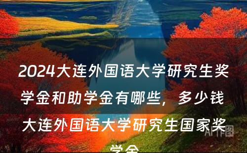 2024大连外国语大学研究生奖学金和助学金有哪些，多少钱 大连外国语大学研究生国家奖学金