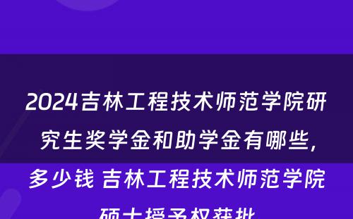 2024吉林工程技术师范学院研究生奖学金和助学金有哪些，多少钱 吉林工程技术师范学院硕士授予权获批