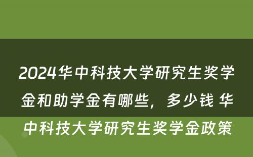 2024华中科技大学研究生奖学金和助学金有哪些，多少钱 华中科技大学研究生奖学金政策
