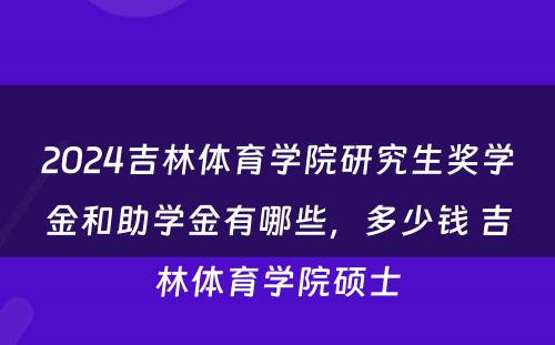 2024吉林体育学院研究生奖学金和助学金有哪些，多少钱 吉林体育学院硕士