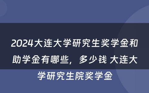 2024大连大学研究生奖学金和助学金有哪些，多少钱 大连大学研究生院奖学金