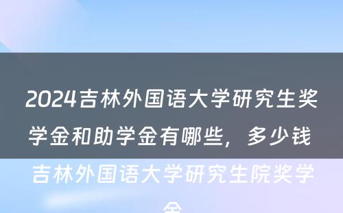 2024吉林外国语大学研究生奖学金和助学金有哪些，多少钱 吉林外国语大学研究生院奖学金