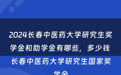 2024长春中医药大学研究生奖学金和助学金有哪些，多少钱 长春中医药大学研究生国家奖学金