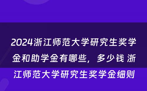 2024浙江师范大学研究生奖学金和助学金有哪些，多少钱 浙江师范大学研究生奖学金细则