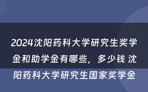 2024沈阳药科大学研究生奖学金和助学金有哪些，多少钱 沈阳药科大学研究生国家奖学金