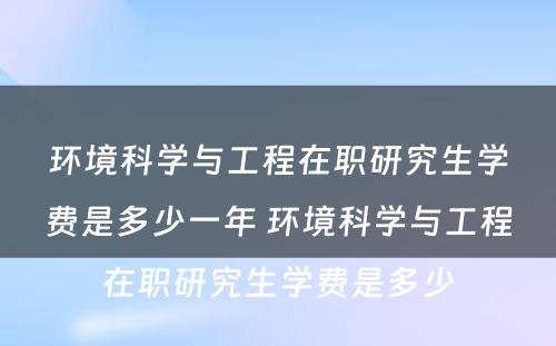 环境科学与工程在职研究生学费是多少一年 环境科学与工程在职研究生学费是多少