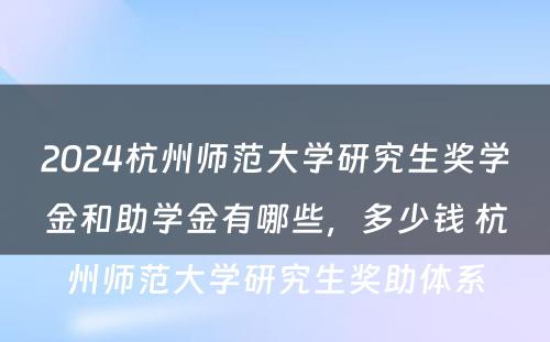 2024杭州师范大学研究生奖学金和助学金有哪些，多少钱 杭州师范大学研究生奖助体系